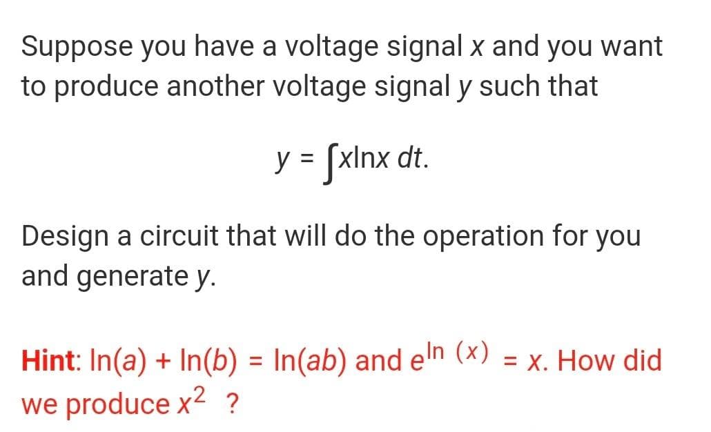 Suppose you have a voltage signal x and you want
to produce another voltage signal y such that
y = [xInx dt.
%|
Design a circuit that will do the operation for you
and generate y.
Hint: In(a) + In(b) = In(ab) and en (x) = x. How did
we produce x2 ?
