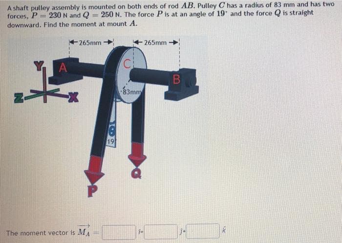 A shaft pulley assembly is mounted on both ends of rod AB. Pulley C has a radius of 83 mm and has two
forces, P = 230 N and Q
downward. Find the moment at mount A.
250 N. The force P is at an angle of 19 and the force Q is straight
%3D
265mm
265mm
C
83mm
19
The moment vector is M
