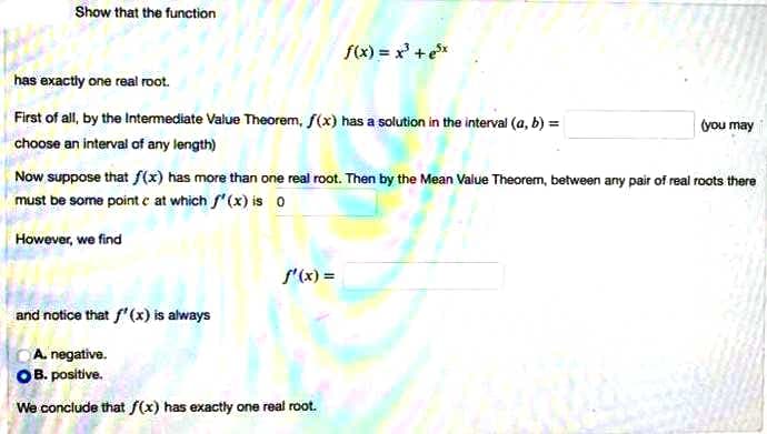 Show that the function
f(x) = x³ +e³x
has exactly one real root.
First of all, by the Intermediate Value Theorem, f(x) has a solution in the interval (a, b) =
(you may
choose an interval of any length)
Now suppose that f(x) has more than one real root. Then by the Mean Value Theorem, between any pair of real roots there
must be some point c at which f'(x) is o
However, we find
f'(x) =
and notice that f'(x) is always
CA. negative.
OB. positive.
We conclude that f(x) has exactly one real root.