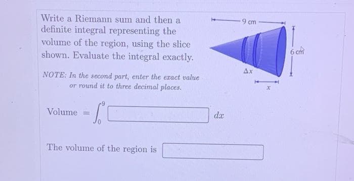 Write a Riemann sum and then a
definite integral representing the
volume of the region, using the slice
shown. Evaluate the integral exactly.
NOTE: In the second part, enter the exact value
or round it to three decimal places.
Volume
The volume of the region is
dx
9 cm
Ax
6 cm