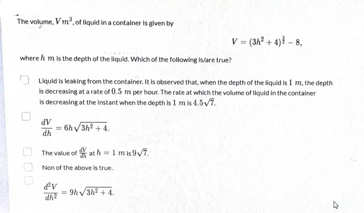 The volume,
Vm³, of liquid in a container is given by
V = (3h² + 4) ³ - 8,
where h m is the depth of the liquid. Which of the following is/are true?
Liquid is leaking from the container. It is observed that, when the depth of the liquid is 1 m, the depth
is decreasing at a rate of 0.5 m per hour. The rate at which the volume of liquid in the container
is decreasing at the instant when the depth is 1 m is 4.5√7.
dV
6h√3h² +4.
dh
dV
The value of at h = 1 mis 9√7.
Non of the above is true.
d²v
9h√3h² +4.
dh2
=
2