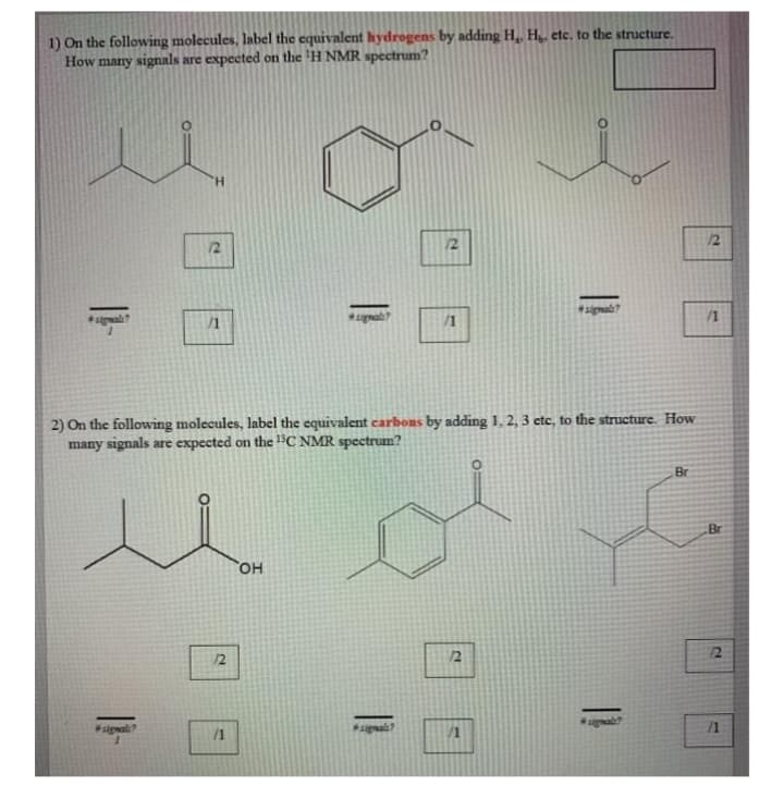 1) On the following molecules, label the equivalent hydrogens by adding H,, H,, etc, to the structure.
How many signals are expected on the 'H NMR spectrum?
12
/1
/1
/1
2) On the following molecules, label the equivalent carbons by adding 1, 2, 3 etc, to the structure. How
many signals are expected on the 1BC NMR spectrum?
Br
Br
он
12
12
12
signali?
*జ్రుటీ్
/1
/1
2.
1.
