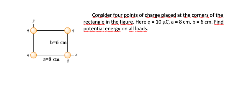 Consider four points of charge placed at the corners of the
rectangle in the figure. Here q = 10 µC, a = 8 cm, b = 6 cm. Find
potential energy on all loads.
www
b=6 cm
a=8 cm
