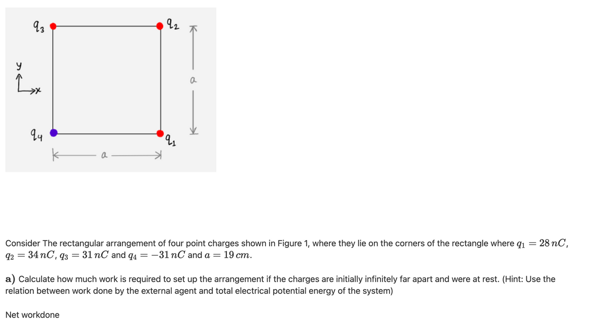 a
a
- 28 nC,
Consider The rectangular arrangement of four point charges shown in Figure 1, where they lie on the corners of the rectangle where q1
34 nC, q3
92
31 nC and q4=-31 nC and a =
19 ст.
a) Calculate how much work is required to set up the arrangement if the charges are initially infinitely far apart and were at rest. (Hint: Use the
relation between work done by the external agent and total electrical potential energy of the system)
Net workdone
K
9.
