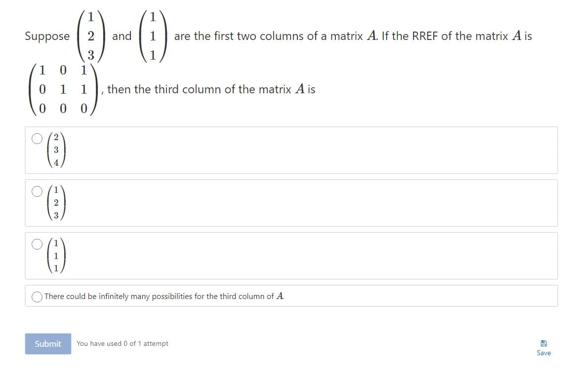 ()-0
Suppose
and
are the first two columns of a matrix A. If the RREF of the matrix A is
1
1
1
1
then the third column of the matrix A is
4
2
3
1
There could be infinitely many possibilities for the third column of A.
Submit
You have used 0 of 1 attempt
Save
