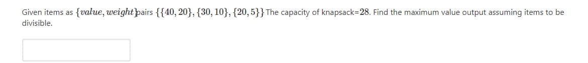 Given items as {value, weightpairs {{40, 20}, {30, 10}, {20,5}}The capacity of knapsack=28. Find the maximum value output assuming items to be
divisible.
