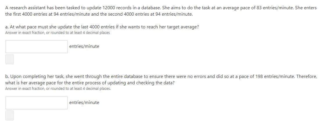 A research assistant has been tasked to update 12000 records in a database. She aims to do the task at an average pace of 83 entries/minute. She enters
the first 4000 entries at 94 entries/minute and the second 4000 entries at 94 entries/minute.
a. At what pace must she update the last 4000 entries if she wants to reach her target average?
Answer in exact fraction, or rounded to at least 4 decimal places
entries/minute
b. Upon completing her task, she went through the entire database to ensure there were no errors and did so at a pace of 198 entries/minute. Therefore,
what is her average pace for the entire process of updating and checking the data?
Answer in exact fraction, or rounded to at least 4 decimal places.
entries/minute
