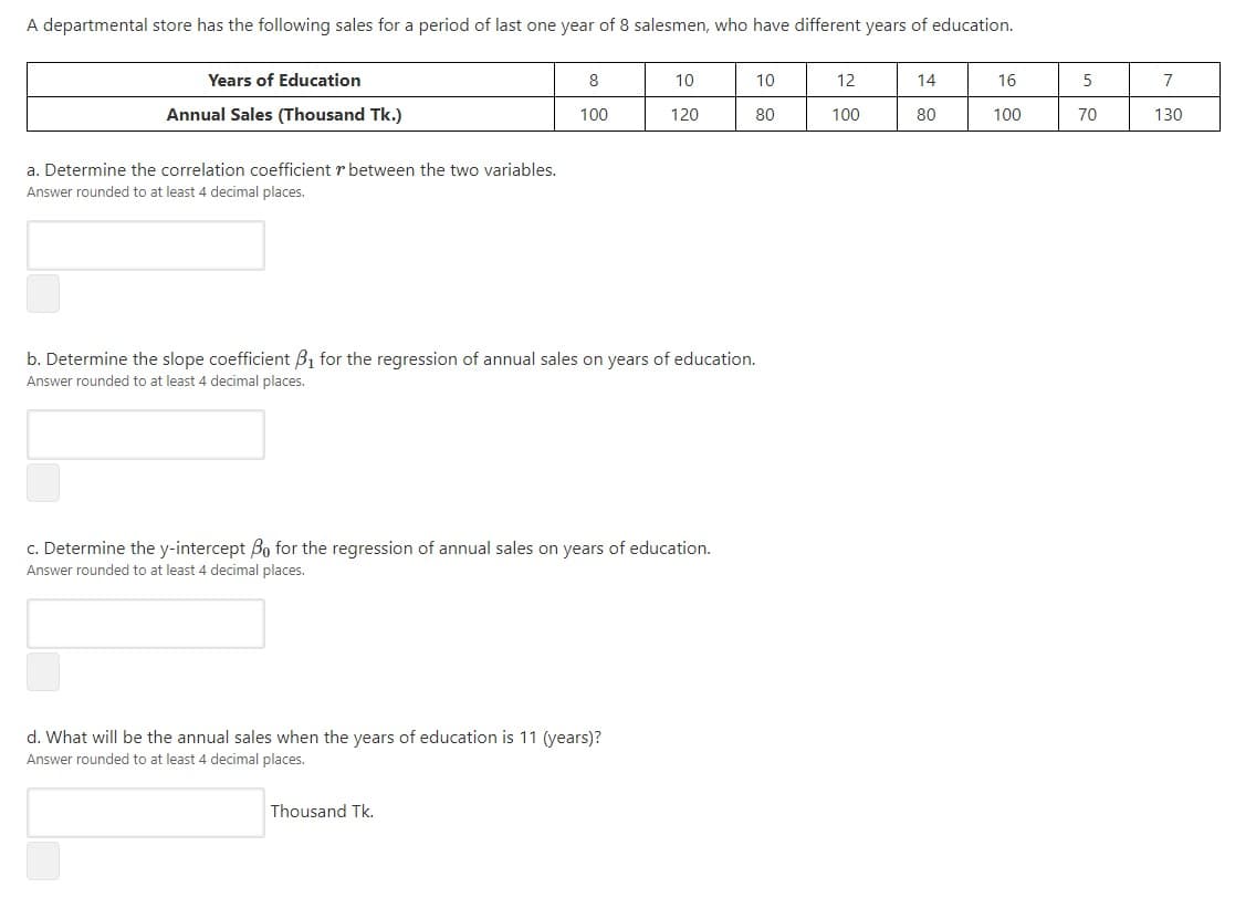 A departmental store has the following sales for a period of last one year of 8 salesmen, who have different years of education.
Years of Education
8
10
10
12
14
16
Annual Sales (Thousand Tk.)
100
120
80
100
80
100
70
130
a. Determine the correlation coefficient r between the two variables.
Answer rounded to at least 4 decimal places.
b. Determine the slope coefficient B1 for the regression of annual sales on years of education.
Answer rounded to at least 4 decimal places.
c. Determine the y-intercept Bo for the regression of annual sales on years of education.
Answer rounded to at least 4 decimal places.
d. What will be the annual sales when the years of education is 11 (years)?
Answer rounded to at least 4 decimal places.
Thousand Tk.
