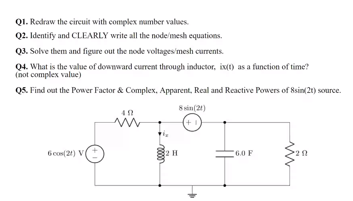 Q1. Redraw the circuit with complex number values.
Q2. Identify and CLEARLY write all the node/mesh equations.
Q3. Solve them and figure out the node voltages/mesh currents.
Q4. What is the value of downward current through inductor, ix(t) as a function of time?
(not complex value)
Q5. Find out the Power Factor & Complex, Apparent, Real and Reactive Powers of 8sin(2t) source.
8 sin(2t)
6 cos(2t) V
2 H
6.0 F
