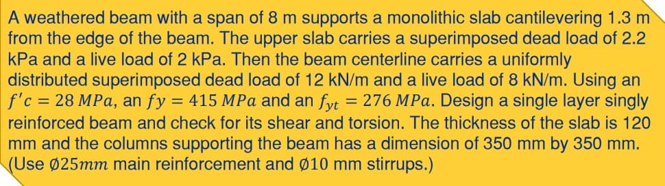 A weathered beam with a span of 8 m supports a monolithic slab cantilevering 1.3 m
from the edge of the beam. The upper slab carries a superimposed dead load of 2.2
kPa and a live load of 2 kPa. Then the beam centerline carries a uniformly
distributed superimposed dead load of 12 kN/m and a live load of 8 kN/m. Using an
f'c = 28 MPa, an fy = 415 MPa and an fyt = 276 MPa. Design a single layer singly
reinforced beam and check for its shear and torsion. The thickness of the slab is 120
mm and the columns supporting the beam has a dimension of 350 mm by 350 mm.
(Use Ø25mm main reinforcement and Ø10 mm stirrups.)
