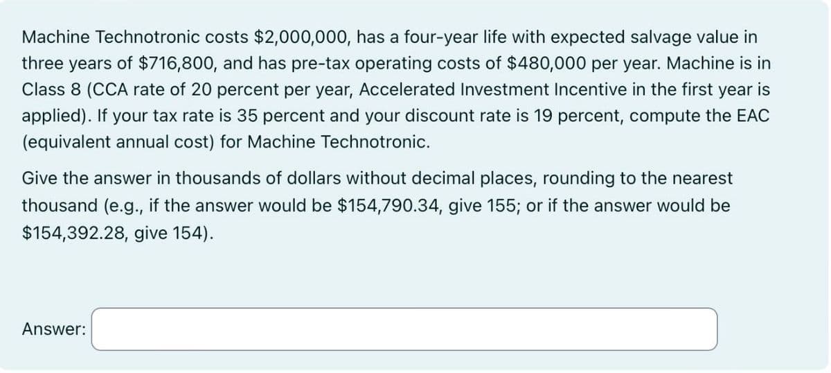 Machine Technotronic costs $2,000,000, has a four-year life with expected salvage value in
three years of $716,800, and has pre-tax operating costs of $480,000 per year. Machine is in
Class 8 (CCA rate of 20 percent per year, Accelerated Investment Incentive in the first year is
applied). If your tax rate is 35 percent and your discount rate is 19 percent, compute the EAC
(equivalent annual cost) for Machine Technotronic.
Give the answer in thousands of dollars without decimal places, rounding to the nearest
thousand (e.g., if the answer would be $154,790.34, give 155; or if the answer would be
$154,392.28, give 154).
Answer: