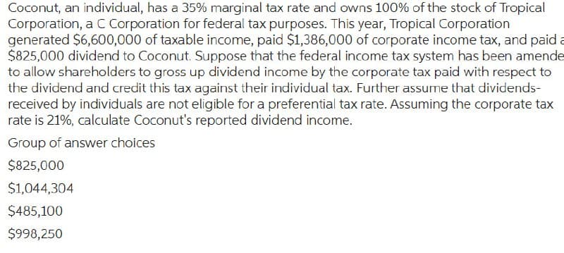 Coconut, an individual, has a 35% marginal tax rate and owns 100% of the stock of Tropical
Corporation, a C Corporation for federal tax purposes. This year, Tropical Corporation
generated $6,600,000 of taxable income, paid $1,386,000 of corporate income tax, and paid a
$825,000 dividend to Coconut. Suppose that the federal income tax system has been amende
to allow shareholders to gross up dividend income by the corporate tax paid with respect to
the dividend and credit this tax against their individual tax. Further assume that dividends-
received by individuals are not eligible for a preferential tax rate. Assuming the corporate tax
rate is 21%, calculate Coconut's reported dividend income.
Group of answer choices
$825,000
$1,044,304
$485,100
$998,250