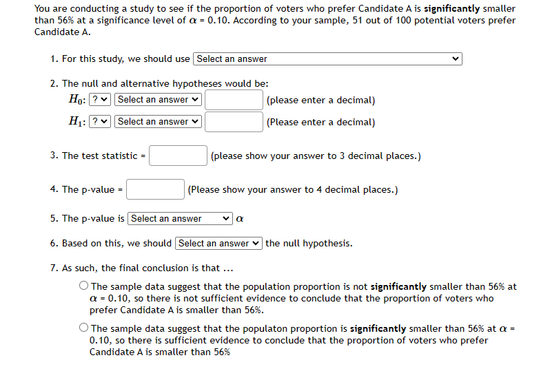 You are conducting a study to see if the proportion of voters who prefer Candidate A is significantly smaller
than 56% at a significance level of a = 0.10. According to your sample, 51 out of 100 potential voters prefer
Candidate A.
1. For this study, we should use Select an answer
2. The null and alternative hypotheses would be:
Ho: ?v Select an answer
(please enter a decimal)
H1: ? vSelect an answer
(Please enter a decimal)
3. The test statistic =
(please show your answer to 3 decimal places.)
4. The p-value =
(Please show your answer to 4 decimal places.)
5. The p-value is Select an answer
6. Based on this, we should Select an answer
|the null hypothesis.
7. As such, the final conclusion is that ...
O The sample data suggest that the population proportion is not significantly smaller than 56% at
a = 0.10, so there is not sufficient evidence to conclude that the proportion of voters who
prefer Candidate A is smaller than 56%.
O The sample data suggest that the populaton proportion is significantly smaller than 56% at a =
0.10, so there is sufficient evidence to conclude that the proportion of voters who prefer
Candidate A is smaller than 56%
