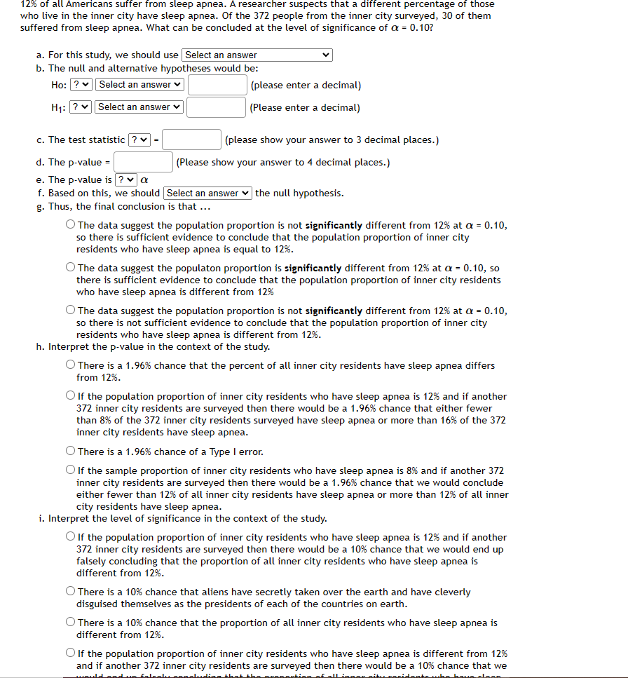 12% of all Americans suffer from sleep apnea. A researcher suspects that a different percentage of those
who live in the inner city have sleep apnea. Of the 372 people from the inner city surveyed, 30 of them
suffered from sleep apnea. What can be concluded at the level of significance of a = 0.10?
a. For this study, we should use Select an answer
b. The null and alternative hypotheses would be:
Ho: ? v Select an answer v
(please enter a decimal)
H1: ? v Select an answer v
(Please enter a decimal)
c. The test statistic ? v =
(please show your answer to 3 decimal places.)
d. The p-value =
(Please show your answer to 4 decimal places.)
e. The p-value is ? v a
f. Based on this, we should Select an answer v the null hypothesis.
g. Thus, the final conclusion is that ...
O The data suggest the population proportion is not significantly different from 12% at a = 0.10,
so there is sufficient evidence to conclude that the population proportion of inner city
residents who have sleep apnea is equal to 12%.
O The data suggest the populaton proportion is significantly different from 12% at a = 0.10, so
sufficient evidence to conclude that the population proportion of inner city residents
there
who have sleep apnea is different from 12%
O The data suggest the population proportion is not significantly different from 12% at a = 0.10,
so there is not sufficient evidence to conclude that the population proportion of inner city
residents who have sleep apnea is different from 12%.
h. Interpret the p-value in the context of the study.
O There is a 1.96% chance that the percent of all inner city residents have sleep apnea differs
from 12%.
Olf the population proportion of inner city residents who have sleep apnea is 12% and if another
372 inner city residents are surveyed then there would be a 1.96% chance that either fewer
than 8% of the 372 inner city residents surveyed have sleep apnea or more than 16% of the 372
inner city residents have sleep apnea.
O There is a 1.96% chance of a Type I error.
If the sample proportion of inner city residents who have sleep apnea is 8% and if another 372
inner city residents are surveyed then there would be a 1.96% chance that we would conclude
either fewer than 12% of all inner city residents have sleep apnea or more than 12% of all inner
city residents have sleep apnea.
i. Interpret the level of significance in the context of the study.
O If the population proportion of inner city residents who have sleep apnea is 12% and if another
372 inner city residents are surveyed then there would be a 10% chance that we would end up
falsely concluding that the proportion of all inner city residents who have sleep apnea is
different from 12%.
O There is a 10% chance that aliens have secretly taken over the earth and have cleverly
disguised themselves as the presidents of each of the countries on earth.
O There is a 10% chance that the proportion of all inner city residents who have sleep apnea is
different from 12%.
O lf the population proportion of inner city residents who have sleep apnea is different from 12%
and if another 372 inner city residents are surveyed then there would be a 10% chance that we
would ondun Ealcely oencludias that the prepertionof all ineer situ cocidente whe bave cloeR
