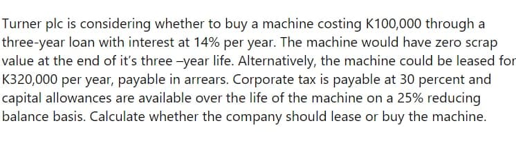 Turner plc is considering whether to buy a machine costing K100,000 through a
three-year loan with interest at 14% per year. The machine would have zero scrap
value at the end of it's three -year life. Alternatively, the machine could be leased for
K320,000 per year, payable in arrears. Corporate tax is payable at 30 percent and
capital allowances are available over the life of the machine on a 25% reducing
balance basis. Calculate whether the company should lease or buy the machine.
