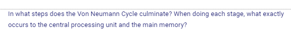 In what steps does the Von Neumann Cycle culminate? When doing each stage, what exactly
occurs to the central processing unit and the main memory?