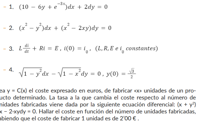 - 1. (10 - 6y + e-³%) dx + 2dy = 0
- 2. (x² - y²)dx + (x² − 2xy)dy = 0
-
3. L-
4.
di
+ Ri = E, i(0) = i, (L, R, E e i constantes)
dt
√₁-y²dx
- y²dx - √₁
-√√1 - x²dy = 0, y(0) = √/3
ea y = C(x) el coste expresado en euros, de fabricar «x» unidades de un pro-
ucto determinado. La tasa a la que cambia el coste respecto al número de
nidades fabricadas viene dada por la siguiente ecuación diferencial: (x + y²)
x - 2.xydy = 0. Hallar el coste en función del número de unidades fabricadas,
abiendo que el coste de fabricar 1 unidad es de 2'00 €.