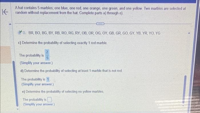 K
A hat contains 5 marbles; one blue, one red, one orange, one green, and one yellow. Two marbles are selected at
random without replacement from the hat. Complete parts a) through e).
CRITE
D. BR, BO, BG, BY, RB, RO, RG, RY, OB, OR, OG, OY, GB, GR, GO, GY, YB, YR, YO, YG
c) Determine the probability of selecting exactly 1 red marble
25
The probability is
(Simplify your answer.)
d) Determine the probability of selecting at least 1 marble that is not red.
The probability is 1
(Simplify your answer.)
e) Determine the probability of selecting no yellow marbles
The probability is
(Simplify your answer)