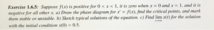 =
Exercise 1.6.5: Suppose f(x) is positive for 0 < x < 1, it is zero when x = 0 and x = 1, and it is
negative for all other x. a) Draw the phase diagram for x' f(x), find the critical points, and mark
them stable or unstable. b) Sketch typical solutions of the equation. c) Find lim x(t) for the solution
with the initial condition x(0) = 0.5.
1-400