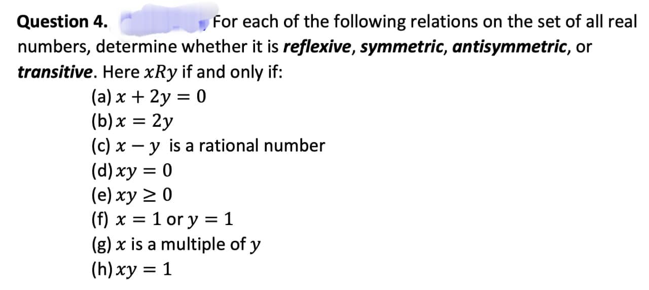 Question 4.
For each of the following relations on the set of all real
numbers, determine whether it is reflexive, symmetric, antisymmetric, or
transitive. Here xRy if and only if:
(a) x + 2y = 0
(b) x = 2y
(c) x - y is a rational number
(d) xy = 0
(e) xy ≥ 0
(f) x = 1 or y = 1
(g) x is a multiple of y
(h) xy = 1