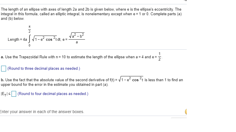 The length of an ellipse with axes of length 2a and 2b is given below, where e is the ellipse's eccentricity. The
integral in this formula, called an elliptic integral, is nonelementary except when e = 1 or 0. Complete parts (a)
and (b) below.
플
Length = 4a √1-²
0
√₁²-6²
²tdt, e=
COS
a
11/1/1
a. Use the Trapezoidal Rule with n=10 to estimate the length of the ellipse when a = 4 and e=
(Round to three decimal places as needed.)
b. Use the fact that the absolute value of the second derivative of f(t)=√1-e² cos ²t is less than 1 to find an
upper bound for the error in the estimate you obtained in part (a).
E-≤ (Round to four decimal places as needed.)
Enter your answer in each of the answer boxes.