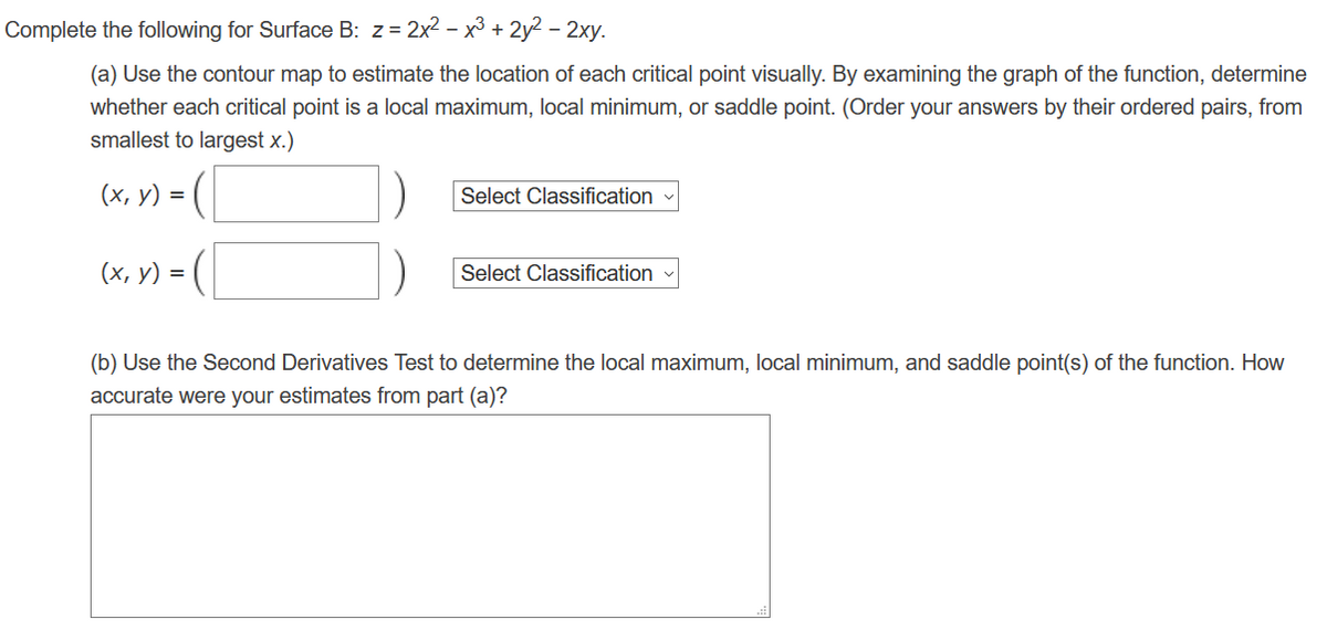 Complete the following for Surface B: z = 2x² - x³ + 2y2 - 2xy.
(a) Use the contour map to estimate the location of each critical point visually. By examining the graph of the function, determine
whether each critical point is a local maximum, local minimum, or saddle point. (Order your answers by their ordered pairs, from
smallest to largest x.)
(x, y) =
(x, y) = (
Select Classification
Select Classification
(b) Use the Second Derivatives Test to determine the local maximum, local minimum, and saddle point(s) of the function. How
accurate were your estimates from part (a)?