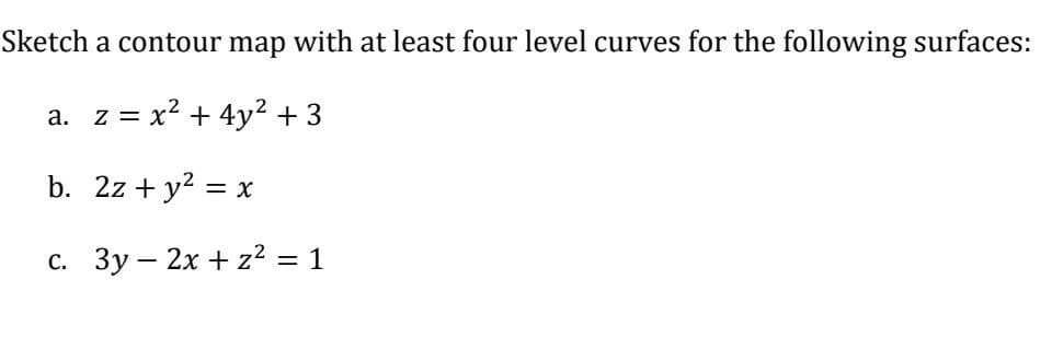 Sketch a contour map with at least four level curves for the following surfaces:
a. z = x² + 4y² + 3
b. 2z+ y² = x
c. 3y - 2x + z² = 1