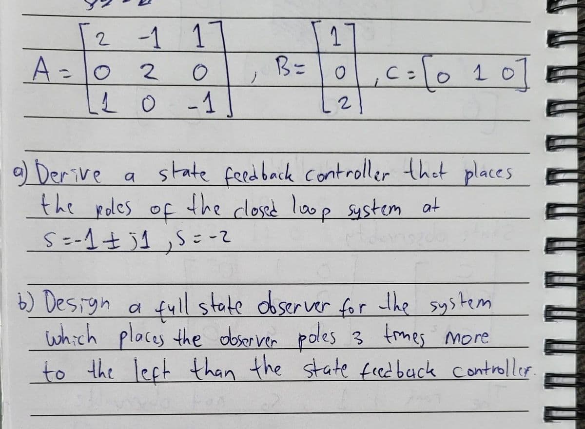 2 -1 1
A = 0
2
LL O
-1
j
B=
1
O
2
c=10 10
с
a) Derive
the roles of the closed loop system at
S = -1 ± 1,5=-2
a state feedback controller that places
b) Design a
full state observer for the system
which places the observer poles 3 times more
to the left than the state feedback control