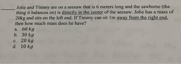 Jolie and Timmy are on a seesaw that is 6 meters long and the sawhorse (the
thing it balances on) is directly in the center of the seesaw. Jolie has a mass of
20kg and sits on the left end. If Timmy can sit Im away from the right end,
then how much mass does he have?
a. 60 kg
b. 30 kg
c. 20 kg
d. 10 kg