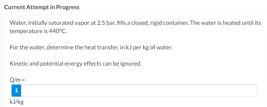 Current Attempt in Progress
Water, initially saturated vapor at 2.5 bar, fills a closed, rigid container. The water is heated until its
temperature is 440°C.
For the water, determine the heat transfer, in kJ per kg of water.
Kinetic and potential energy effects can be ignored.
Q/m =
i
kJ/kg