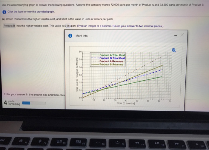 Use the accompanying graph to answer the following questions. Assume the company makes 72,000 parts per month of Product A and 33,500 parts per month of Product B.
Click the icon to view the provided graph.
(a) Which Product has the higher variable cost, and what is this value in units of dollars per part?
Product B has the higher variable cost. This value is $68)/part. (Type an integer or a decimal. Round your answer to two decimal places.)
Enter your answer in the answer box and then click
4 parts
esc
remaining
FI
F2
80
F3
More Info
Total Cost or Revenue [$] Millions
$6
$5
$4
$3
$2
$1
$0
DOD
000
F4
10
Product A Total Cost
-Product B Total Cost)
Product A Revenue
Product 8 Revenue
20
FS
30
40
Time (t) [months)
F6
50
44
60
70
➤11
FB
80
O
4
FIQ