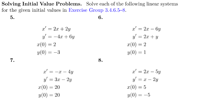 Solving Initial Value Problems. Solve each of the following linear systems
for the given initial values in Exercise Group 3.4.6.5-8.
5.
6.
7.
x = 2x + 2y
y = -4x+6y
x(0) = 2
y(0) = -3
x' = -x - 4y
y = 3x - 2y
x(0) = 20
y(0) = 20
8.
x' = 2x - 6y
y = 2x + y
x(0) = 2
y (0) = 1
x' = 2x - 5y
y' = x - 2y
x (0) = 5
y (0) = -5