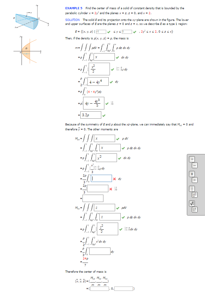 EXAMPLE 5 Find the center of mass of a solid of constant density that is bounded by the
parabolic cylinder x = 2y² and the planes x = z, z = 0, and x = 2.
SOLUTION The solid E and its projection onto the xy-plane are shown in the figure. The lower
and upper surfaces of E are the planes z = 0 and z = x, so we describe E as a type 1 region:
E = {(x, y, z) |
Then, if the density is p(x, y, z)=p, the mass is
m = / / / pov = [1 ² [P
-/1
=p
4-414
(4-4y¹) dy
4y -4³
Myz = /// [x
-LAVE
20
My = ///E
-LAVE
4L**
L
24p
3.2p
Because of the symmetry of E and p about the xz-plane, we can immediately say that Mz = 0 and
therefore y = 0. The other moments are
✓ pov
x² dx dy
(x, y, z)=(
=(
✔ sys1✔✔, 2y² ≤x≤ 2,0 sz sx}
Therefore the center of mass is
Myz Mxz Mxy
mm m
o dz dx dy
✓dx dy
✓ Bardy
✓dy
x l
0,
X dy
•p dz dx dy
✔ dx dy
✓ pov
p dz dx dy
1dx dy
+ x +² §²
0!