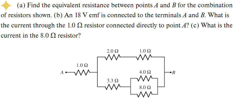 (a) Find the equivalent resistance between points A and B for the combination
of resistors shown. (b) An 18 V emf is connected to the terminals A and B. What is
the current through the 1.0 resistor connected directly to point A? (c) What is the
current in the 8.0 2 resistor?
A
1.0 92
ww
2.0 92
ww
3.3 92
ww [
1.0 92
ww
4.0 92
8.0 92
ww
B