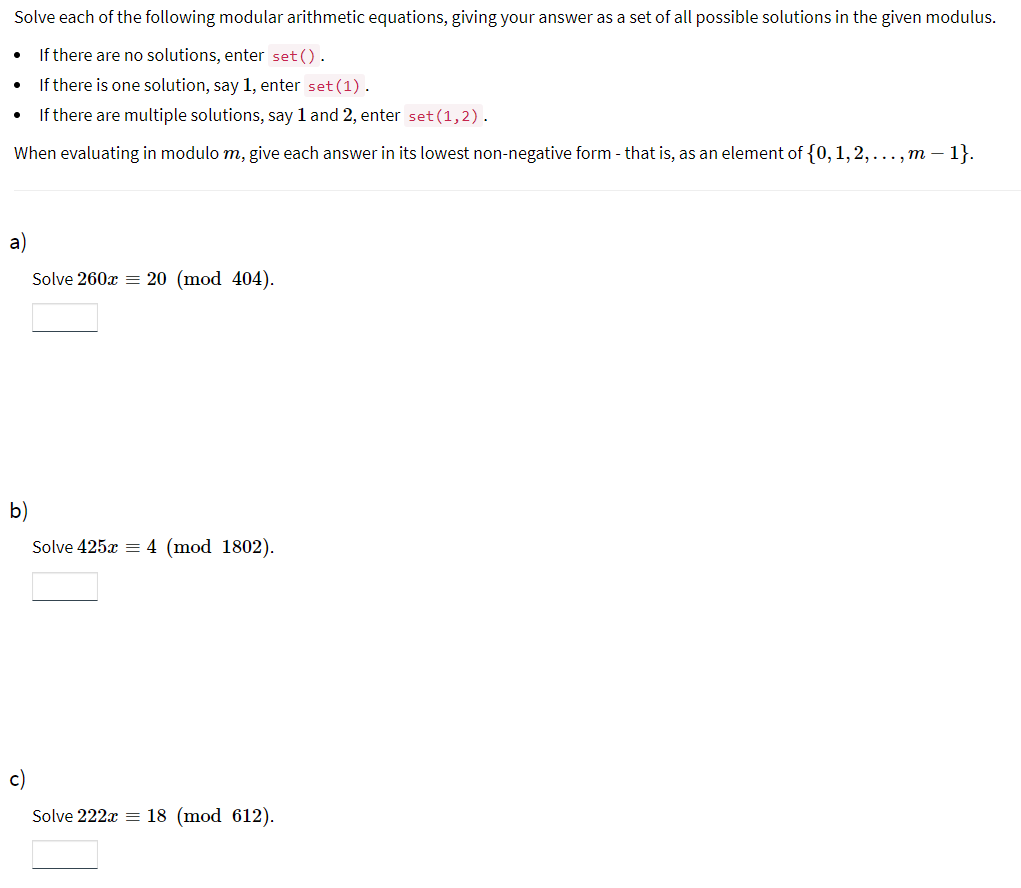 Solve each of the following modular arithmetic equations, giving your answer as a set of all possible solutions in the given modulus.
If there are no solutions, enter set().
If there is one solution, say 1, enter set (1).
If there are multiple solutions, say 1 and 2, enter set (1,2).
When evaluating in modulo m, give each answer in its lowest non-negative form - that is, as an element of {0, 1, 2,..., m - 1}.
a)
Solve 260x = 20 (mod 404).
b)
Solve 425x = 4 (mod 1802).
c)
Solve 222x = 18 (mod 612).