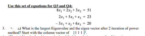 3.
Use this set of equations for Q3 and 04:
8x₁ + 2x₂ + 3x3 = 51
2x₁ + 5x₂ + x3 = 23
- 3x₁ + x₂ +6x3 = 20
3.) What is the largest Eigenvalue and the eigen vector after 2 iteration of power
method? Start with the column vector of [111].