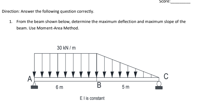 Score:
Direction: Answer the following question correctly.
1. From the beam shown below, determine the maximum deflection and maximum slope of the
beam. Use Moment-Area Method.
30 kN / m
A
B
В
6 m
5 m
El is constant
