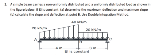 1. A simple beam carries a non-uniformly distributed and a uniformly distributed load as shown in
the figure below. If EI is constant, (a) determine the maximum deflection and maximum slope
(b) calculate the slope and deflection at point B. Use Double Integration Method.
40 kN/m
20 kN/m
20 kN/m
3 m
El is constant
4 m
