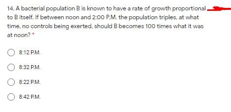 14. A bacterial population B is known to have a rate of growth proportional.
to B itself. If between noon and 2:00 P.M. the population triples, at what
time, no controls being exerted, should B becomes 100 times what it was
at noon? *
8:12 P.M.
8:32 P.M.
8:22 P.M.
O 8:42 P.M.
