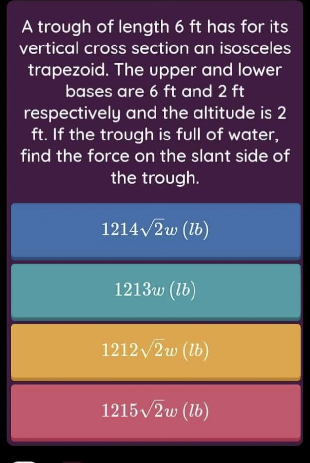 A trough of length 6 ft has for its
vertical cross section an isosceles
trapezoid. The upper and lower
bases are 6 ft and 2 ft
respectively and the altitude is 2
ft. If the trough is full of water,
find the force on the slant side of
the trough.
1214/2w (lb)
1213w (lb)
1212 /2w (lb)
1215/2w (lb)
