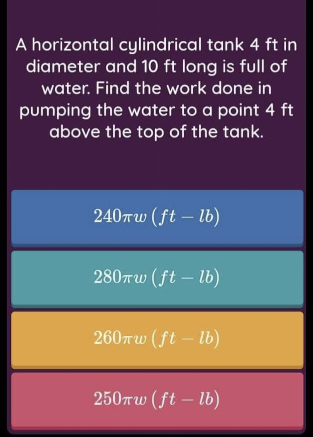 A horizontal cylindrical tank 4 ft in
diameter and 10 ft long is full of
water. Find the work done in
pumping the water to a point 4 ft
above the top of the tank.
240Tw (ft – lb)
|
280rw (ft – lb)
|
260rw (ft – lb)
250Tw (ft – lb)
