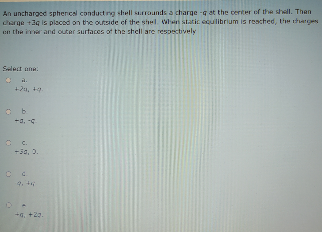 An uncharged spherical conducting shell surrounds a charge -q at the center of the shell. Then
charge +3q is placed on the outside of the shell. When static equilibrium is reached, the charges
on the inner and outer surfaces of the shell are respectively
Select one:
a.
+2q, +q.
b.
+q, -q.
C.
+3q, 0.
d.
e.
+q, +2q.
