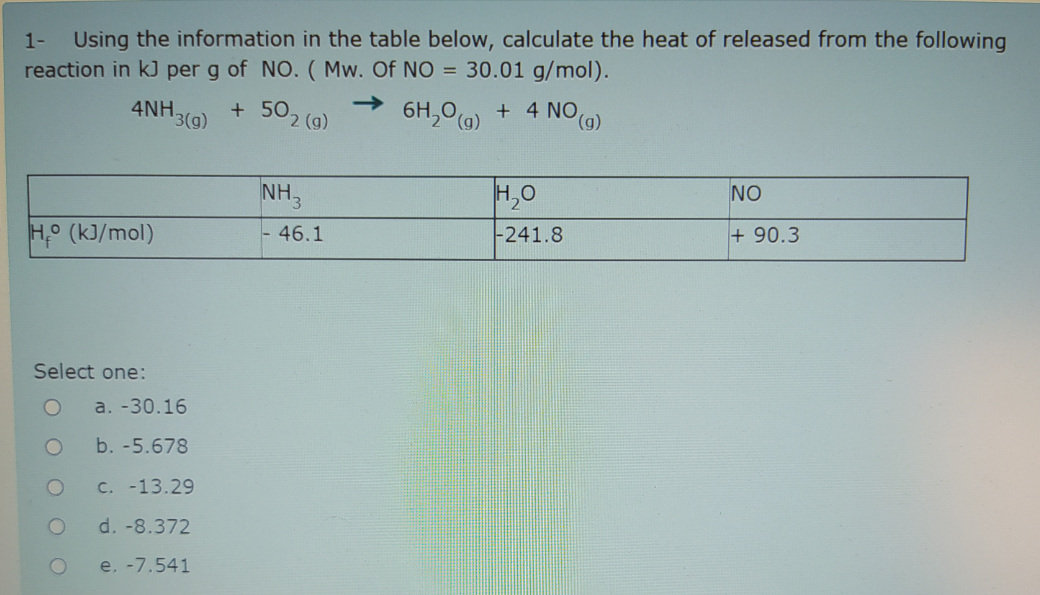 Using the information in the table below, calculate the heat of released from the following
reaction in kJ per g of NO. ( Mw. Of NO = 30.01 g/mol).
1-
4NH.
3(g)
->
+ 502 (g)
6H,0(a)
+ 4 NO
6),
NH,
H,0
NO
H° (kJ/mol)
-241.8
+ 90.3
46.1
Select one:
a. -30.16
b. -5.678
C. -13.29
d. -8.372
e. -7.541
