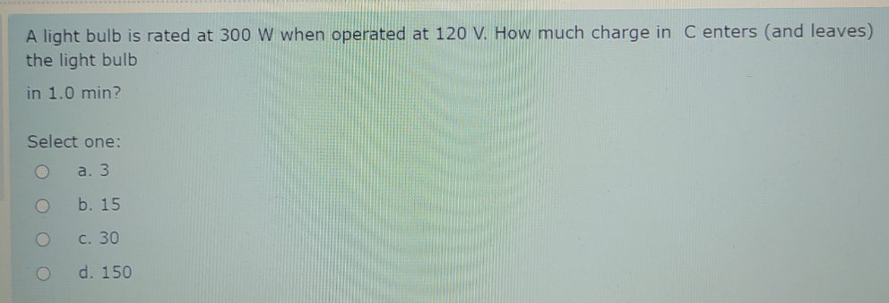 A light bulb is rated at 300 W when operated at 120 V. How much charge in C enters (and leaves)
the light bulb
in 1.0 min?
Select one:
a. 3
b. 15
с. 30
d. 150
