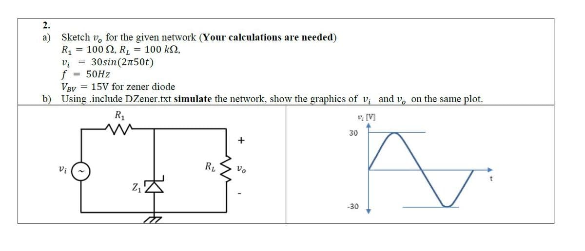2.
a)
Sketch vo for the given network (Your calculations are needed)
=
100 Ω, R, = 100 kQ,
30sin (2n50t)
50Hz
R₁
Vi
f
=
VBV
15V for zener diode
b) Using .include DZener.txt simulate the network, show the graphics of v; and v, on the same plot.
1₂ [V]
A
Vi
Z₁
RL
+
Vo
30
-30