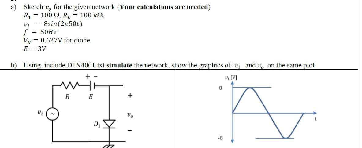 Sketch vo for the given network (Your calculations are needed)
=
100 Ω, R, = 100 ΚΩ,
R₁
Vi
f 50Hz
VK
E = 3V
=
8sin (2n50t)
0.627V for diode
b) Using include D1N4001.txt simulate the network, show the graphics of v; and v。 on the same plot.
+-
2 [V]
A
Vi
RE
+
Vo
8
-8
t