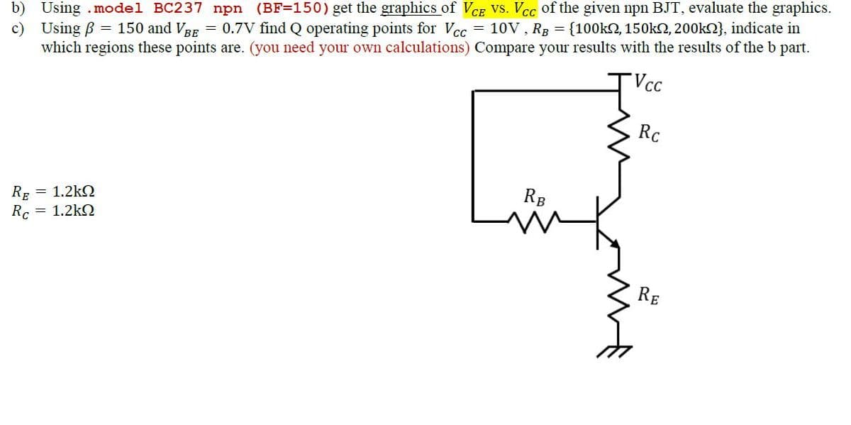 b) Using.model BC237 npn (BF=150) get the graphics of VCE VS. Vcc of the given npn BJT, evaluate the graphics.
c) Using B = 150 and VBE = 0.7V find Q operating points for Vcc= 10V, RB = {100k, 150k, 200k}, indicate in
which regions these points are. (you need your own calculations) Compare your results with the results of the b part.
Vcc
RE
= 1.2kΩ
Rc = 1.2kQ
RB
Rc
RE