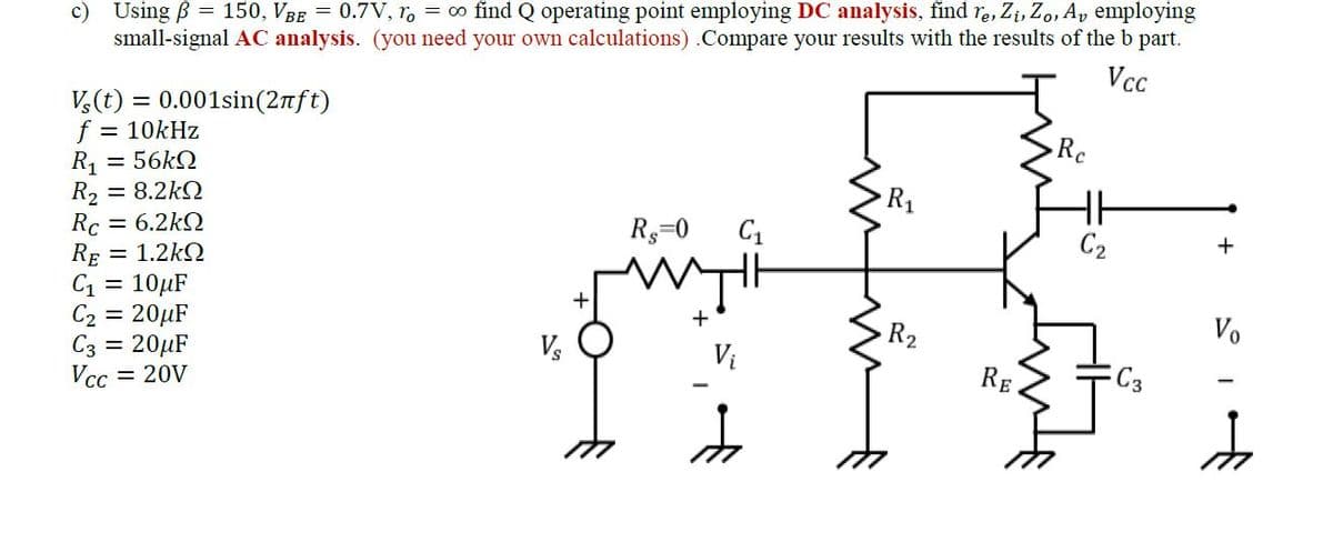 c) Using B = 150, VBE = 0.7V, ro = ∞o find Q operating point employing DC analysis, find re, Zi, Zo, Av employing
small-signal AC analysis. (you need your own calculations) .Compare your results with the results of the b part.
Vcc
Vs(t) = 0.001sin(2πft)
f = 10kHz
R₁ = 56kΩ
R₂ = 8.2kΩ
= 6.2kΩ
Rc
RE
= 1.2kQ
C₁ = 10μF
C₂ = 20μF
C3 = 20μF
Vcc = 20V
V₂
R$=0
C₁
R₁
R₂
RE
Re
C₂
C3
+
Vo