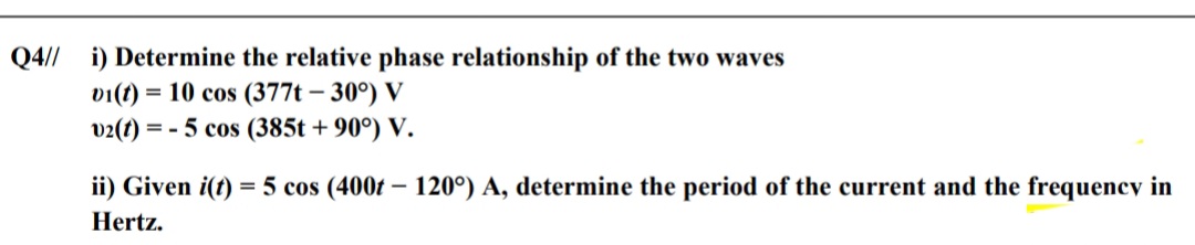 Q4// i) Determine the relative phase relationship of the two waves
vi(t) = 10 cos (377t – 30°) V
v2(t) = - 5 cos (385t + 90°) V.
ii) Given i(t) = 5 cos (400t – 120°) A, determine the period of the current and the frequency in
Hertz.
