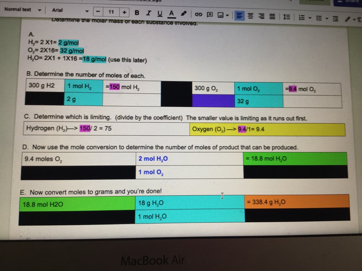 Arial
BIUA
Normal text
11
E▼=▼三 /-X
Determine uie molar mass or each substance invoived.
A.
H,= 2 X1= 2 g/mol
0,= 2X16= 32 g/mol
H,O= 2X1 + 1X16 =18 g/mol (use this later)
B. Determine the number of moles of each.
300 g H2
1 mol H2
=150 mol H2
300 g O2
1 mol O2
mol O,
2g
32 g
C. Determine which is limiting. (divide by the coefficient) The smaller value is limiting as it runs out first.
Hydrogen (H,)-> 150/ 2 = 75
Oxygen (O,) -> 9.4/1= 9.4
D. Now use the mole conversion to determine the number of moles of product that can be produced.
2 mol H,0
= 18.8 mol H,0
9.4 moles O,
1 mol O,
E. Now convert moles to grams and you're done!
18 g H,0
= 338.4 g H,0
18.8 mol H20
1 mol H,0
MacBook Air

